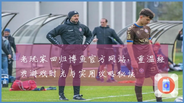 老玩家回归博鱼官方网站，重温经典游戏时光与实用攻略秘诀